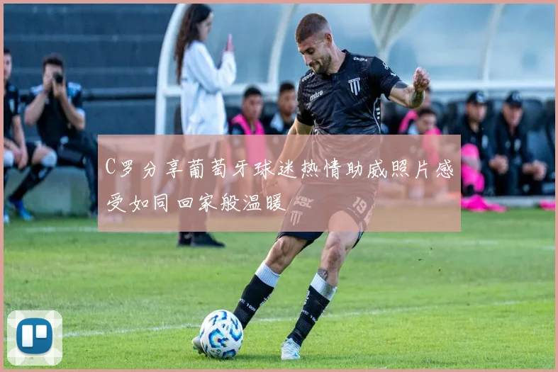 C罗分享葡萄牙球迷热情助威照片感受如同回家般温暖