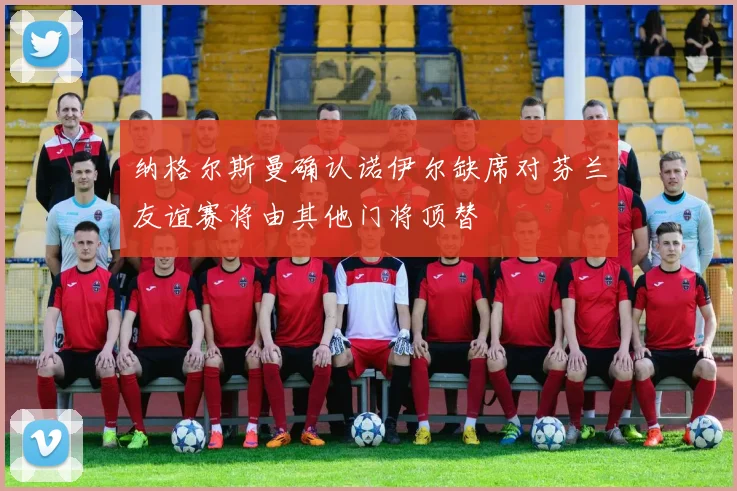纳格尔斯曼确认诺伊尔缺席对芬兰友谊赛将由其他门将顶替