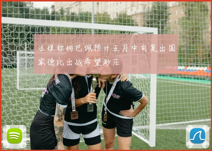 法媒称姆巴佩预计五月中旬复出国家德比出战希望渺茫