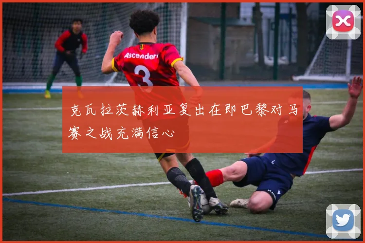 克瓦拉茨赫利亚复出在即巴黎对马赛之战充满信心