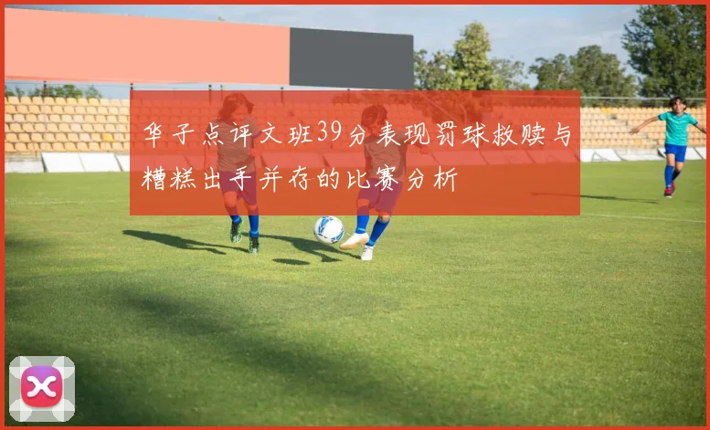 华子点评文班39分表现罚球救赎与糟糕出手并存的比赛分析