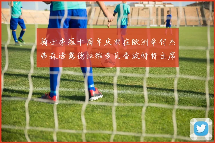 骑士夺冠十周年庆典在欧洲举行杰弗森透露德拉维多瓦香波特将出席