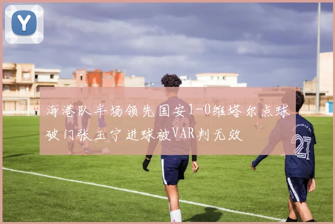海港队半场领先国安1-0维塔尔点球破门张玉宁进球被VAR判无效