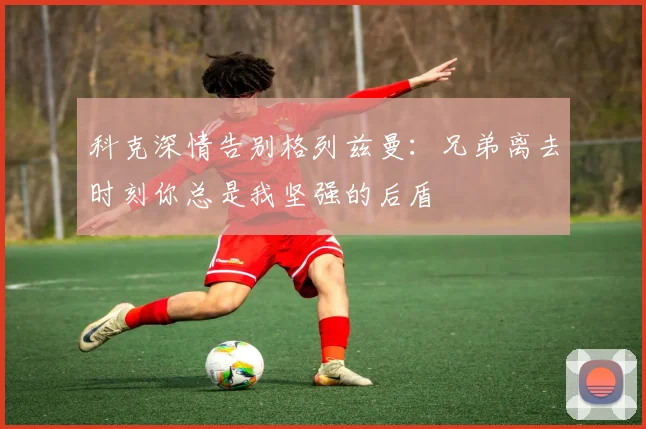科克深情告别格列兹曼：兄弟离去时刻你总是我坚强的后盾