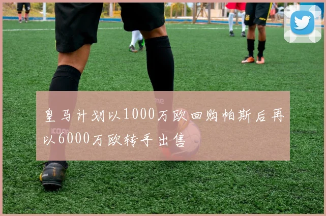 皇马计划以1000万欧回购帕斯后再以6000万欧转手出售