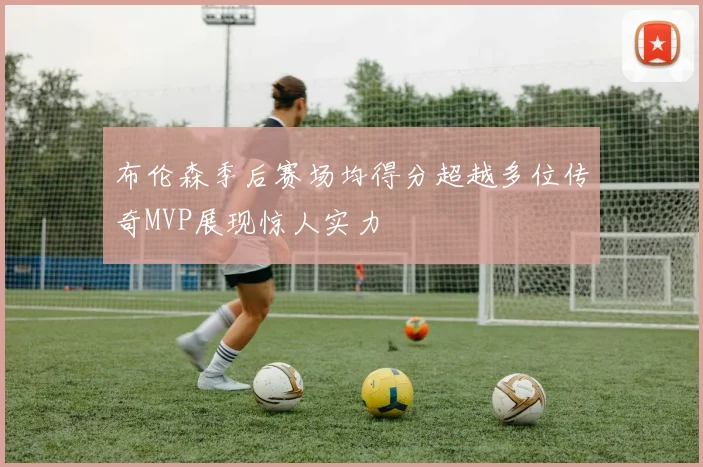 布伦森季后赛场均得分超越多位传奇MVP展现惊人实力