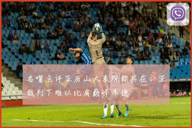 名嘴点评亚历山大表现称其在公正裁判下难以比肩巅峰韦德