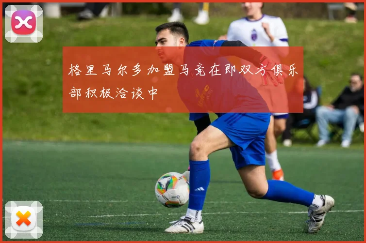 格里马尔多加盟马竞在即双方俱乐部积极洽谈中